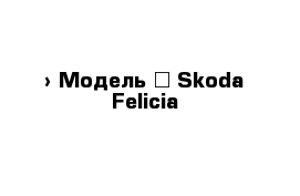  › Модель ­ Skoda Felicia